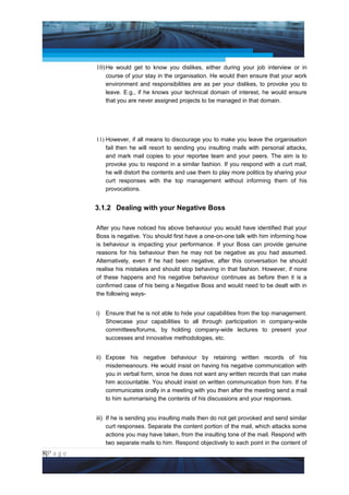 Project Management National Conference 2011                                         PMI India



                 10) He would get to know you dislikes, either during your job interview or in
                      course of your stay in the organisation. He would then ensure that your work
                      environment and responsibilities are as per your dislikes, to provoke you to
                      leave. E.g., if he knows your technical domain of interest, he would ensure
                      that you are never assigned projects to be managed in that domain.




                 11) However, if all means to discourage you to make you leave the organisation
                     fail then he will resort to sending you insulting mails with personal attacks,
                     and mark mail copies to your reportee team and your peers. The aim is to
                     provoke you to respond in a similar fashion. If you respond with a curt mail,
                     he will distort the contents and use them to play more politics by sharing your
                     curt responses with the top management without informing them of his
                     provocations.


                 3.1.2 Dealing with your Negative Boss

                 After you have noticed his above behaviour you would have identified that your
                 Boss is negative. You should first have a one-on-one talk with him informing how
                 is behaviour is impacting your performance. If your Boss can provide genuine
                 reasons for his behaviour then he may not be negative as you had assumed.
                 Alternatively, even if he had been negative, after this conversation he should
                 realise his mistakes and should stop behaving in that fashion. However, if none
                 of these happens and his negative behaviour continues as before then it is a
                 confirmed case of his being a Negative Boss and would need to be dealt with in
                 the following ways-


                 i)   Ensure that he is not able to hide your capabilities from the top management.
                      Showcase your capabilities to all through participation in company-wide
                      committees/forums, by holding company-wide lectures to present your
                      successes and innovative methodologies, etc.


                 ii) Expose his negative behaviour by retaining written records of his
                     misdemeanours. He would insist on having his negative communication with
                     you in verbal form, since he does not want any written records that can make
                     him accountable. You should insist on written communication from him. If he
                     communicates orally in a meeting with you then after the meeting send a mail
                     to him summarising the contents of his discussions and your responses.


                 iii) If he is sending you insulting mails then do not get provoked and send similar
                      curt responses. Separate the content portion of the mail, which attacks some
                      actions you may have taken, from the insulting tone of the mail. Respond with
                      two separate mails to him. Respond objectively to each point in the content of
8|P a g e
 Application of Select Tools of Psychology for Effective Project Management
 