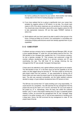 Project Management National Conference 2011                                          PMI India



                     the mail by justifying the reasons for your actions. Send another mail making
                     it amply clear to him that his insulting language is unwarranted.


                 iv) If you have realised that he is going to significantly harm your career then
                     escalate his negative actions to HR before it is too late. You should mark
                     copies to HR of the above responses you are sending to his insulting mails.
                     You should also share information about all his prior negative actions for HR
                     to take appropriate measures. HR can then apply TA/REBT methods to
                     reform him.


                 v) Build relations with your boss’ peers to be able to switch to their groups in the
                    future, if things go totally out of control. Your participation in committees and
                    conducting company-wide lectures would have already apprised them of your
                    capabilities.


                 3.1.3 CASE STUDY

                 A software services company had an incapable General Manager (GM). He had
                 a more capable Manager “A” under him, and was feeling insecure from him. The
                 GM decided to hire managers less capable than him. In his previous company,
                 he had a reportee manager “B”. That company had outsourced a large 50-
                 member software development project to a services company and “B” was
                 coordinating this task. The GM hired “B” by wrongly informing the top
                 management that “B” was actually “managing” that large team.


                 A team was to be selected to visit a global software product giant to win projects.
                 The GM decided to have “A” in the team since he had the capability to win the
                 orders, but also tagged along his favourite “B”. The team ended up winning two
                 pilot project orders from the customer. “A” was responsible for winning one of
                 these orders and was made the project head for the pilot project with a 6-person
                 team. The pilot was executed successfully, and the highly satisfied customer
                 decided to assign a 3-year software development lab of 67 persons to them.


                 The GM was now worried that if “A” starts handling such a big responsibility, “A”
                 could become his competition. The GM informed the top management that the
                 project was won by the “team” of “A” and “B”, and hence “B” is as much aware of
                 the project as “A” is. Interestingly, when the team had visited the customer
                 location, only “A” was in that project meeting since “B” was in a separate project
                 meeting. Further, he convinced top management that “B” had “managed” large
                 projects in his earlier company, and “A” did not have experience in handling such
                 a large team. Hence, the GM convinced the top management to make “B” the
                 project head of the lab.




9|P a g e
 Application of Select Tools of Psychology for Effective Project Management
 