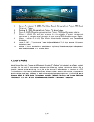 10 of 9
4. Larson, R., & Larson, E. (2004). The Critical Steps to Managing Small Projects. PMI Global
Congress – Prague.
5. Fuezery, G. (1998). Managing Small Projects. PM Network, July.
6. Rowe, S. (2007). Managing and Leading Small Projects. PMI Global Congress – Atlanta.
7. Rincon, I. (2006). Mini and Micro projects: Are the principles of project management
appropriate for managing small companies or small projects? PMI Global Congress – Madrid.
8. Myers, I., & Myers P. (1995), Gifts differing: Understanding personality type. Davies-Black
Publishing.
9. Jung, C. (1971). "Psychological Types". Collected Works of C.G. Jung, Volume 6. Princeton
University Press.
10. Damle, P. (2010). Application of select tools of psychology for effective project management.
PMI India Conference 2010, Mumbai, India.
Author’s Profile
Vimal Kumar Khanna is Founder and Managing Director of “mCalibre Technologies”, a software product
company. He has over 28 years industry experience and has won multiple international honours. He is
listed in “Marquis Who’s Who in the World”. He is also among 30 select experts in the world on “IEEE
Communications” (pub. New York) Editorial Board (invited honorary position). His multiple independently-
written papers have been published in leading international journals/conferences, including PMI North
America, APAC & EMEA Global Congresses; multiple “PMI Asia Pacific e-Link” issues; PMI India
Conferences 2010, 2011 & 2012. He has been interviewed in “PM Network” magazine.
 