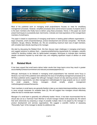 2 of 9
Most of the published work on managing small projects/teams focuses on need for simplifying
management processes. However, simplified processes alone cannot ensure success of projects since it
is the team members who finally have to deliver using these processes. Hence, in this paper we would
present techniques to successfully lead, train/mentor, motivate and meet aspirations of the manager/team
members of small teams.
The paper is based on experiences of managing small teams in leading global software organisations –
large companies, small companies/startups, product development and services companies – like Novell,
Cabletron, QLogic, Atheros, Mindteck, etc. We are considering maximum team size of eight members,
with complete team directly reporting to the manager.
We start by discussing the Related Work. We then discuss major challenges in managing small teams
and suggest solutions to address them – experience/skills/training requirements for managers; scientific
method for deciding multiple roles for lightly-loaded managers; techniques to motivate team members
despite constraints imposed by small team size; and mitigating significant impact of attrition on small
teams.
2. Related Work
It has been argued that small teams deliver better results than large teams since they result in greater
accountability/cohesion/commitment and reduced processes/paperwork [1].
Although, techniques to be followed in managing small projects/teams has received some focus in
literature, but most of the published work addresses the issue of simplifying management processes [2-7].
All these published works suggest that although managers should not skip planning process and basic
documentation requirements, but other management methodologies for large projects can be an overkill
for small projects. Hence, managers should simplify project management
methodologies/processes/frameworks.
Team members in small teams are generally flexible to take up any tasks/roles/responsibilities since there
is never enough manpower for available tasks [2]. We will suggest how managers should effectively
utilise this fact to motivate team members.
Manager of a small team is generally not sufficiently loaded. Hence, it has been recommended that he
should also act as a Technical Team Member or should manage multiple small projects [5]. We extend
that work extensively by proposing a range of possible multiple roles to be played by the manager in
product development and services organisations. We suggest a scientific method of assessing
“Personality Type” of the manager to decide his additional role.
 