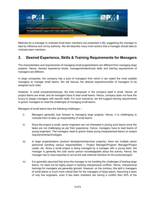 3 of 9
Methods for a manager to motivate small team members are presented in [6], suggesting the manager to
lead by influence and not by authority. We will describe many more actions that a manager should take to
motivate team members.
3. Desired Experience, Skills & Training Requirements for Managers
The characteristics and requirements of managing small projects/teams are different from managing large
projects. Hence, desired experience levels, management/technical skills and training requirements of
managers are different.
In large companies, the company has a pool of managers from which it can select the most suitable
managers to manage small teams. We will discuss the desired experience/skills of managers to be
assigned such roles.
However, in small companies/startups, the total manpower in the company itself is small. Hence, all
project teams are small, and all managers have to lead small teams. Hence, company does not have the
luxury to assign managers with specific skills. For such scenarios, we will suggest training requirements
to groom managers to meet the challenges of managing small teams.
Managers of small teams face the following challenges –
i) Managers generally look forward to managing large projects. Hence, it is challenging to
motivate them to take up responsibility of small teams.
ii) Since the project is small, senior engineers are not interested in joining such teams since the
tasks are not challenging as per their experience. Hence, managers have to lead teams of
young engineers. The managers need to groom these young inexperienced teams on project
requirements/technologies.
iii) In large projects/teams (product development/services projects), there are multiple senior
personnel handling various responsibilities – Project Manager/Program Manager/Project
Leads, etc. Since a small project is being managed by a manager with a young team, the
manager is generally the sole senior person knowledgeable about the activity. Hence, the
manager has to have expertise to act as the sole external interface for the product/project.
iv) It is generally assumed that since the manager is not handling the challenges of leading large
teams, he need not be highly expert in tackling interpersonal conflicts. Hence, interpersonal
trainings for managers are generally ignored. However, on the contrary, this skill in managers
of small teams is much more critical than for the managers of large teams. Assuming a team
of only five engineers, even if two team members are having a conflict then 40% of the
 