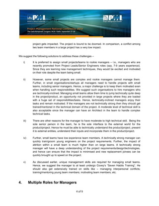 4 of 9
project gets impacted. The project is bound to be doomed. In comparison, a conflict among
two team members in a large project has a very low impact.
We suggest the following solutions to address these challenges –
i) It is preferred to assign small projects/teams to rookie managers – i.e., managers who are
recently promoted from Project Leads/Senior Engineers roles (say, 7-9 years experience).
Since they are learning new management techniques, they would be excited and motivated
on their role despite the team being small.
ii) However, some small projects are complex and rookie managers cannot manage them.
Further, in small organisations/startups all managers need to handle projects with small
teams, including senior managers. Hence, a major challenge is to keep them motivated even
when handling such responsibilities. We suggest such organisations to hire managers who
are technically-inclined. Managing small teams allow them time to jump technically quite deep
in the project/product, an opportunity not provided in large projects where they are loaded
with a huge set of responsibilities/tasks. Hence, technically-inclined managers enjoy their
tasks and remain motivated. If the managers are not technically strong then they should get
trained/mentored in the technical domain of the project. A moderate level of technical skill is
also acceptable since the manager can have an Architect in the team to handle complex
technical tasks.
iii) There are other reasons for the manager to have moderate to high technical skill. Being the
sole senior person in the team, he is the sole interface to the external world for the
product/project. Hence he must be able to technically understand the product/project, present
it to external entities, understand their inputs and incorporate them in the product/project.
iv) Further, small teams have low experience team members. A technically strong manager can
quickly train/groom young engineers on the project requirements. Further, the impact of
attrition within a small team is much higher than on large teams. A technically strong
manager will have a deep understanding of the project requirements/design/technologies,
and hence can ensure that the impact is minimised and new replacement joinees can be
quickly brought up to speed on the project.
v) As discussed earlier, unique management skills are required for managing small teams.
Hence, we suggest the manager to at least undergo Covey’s “Seven Habits Training”. He
should also get extensively trained on skills like – managing interpersonal conflicts;
training/mentoring young team members; motivating team members; etc.
4. Multiple Roles for Managers
 