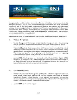 5 of 9
Managers leading small teams have low workload. This low workload can sometimes demotivate the
managers, especially if they are senior experienced managers. Low workload also results in managers
having more time on hand, which leads to their micromanaging the team members and making them
unhappy. Hence, we suggest utilising the additional time of these managers judiciously. As discussed in
previous section, these managers generally have good knowledge of technical/business domains of the
product/project. Hence, organisations should utilise their knowledge and assign them a dual role related
to the product/project being managed by them.
We suggest one among the following additional roles in product and services companies, respectively –
i) Product Companies:
- Product Management: The manager can play a product management role – study competing
products, gather new requirements from customers and suggest new features to the product.
- Customised Solutions: Customers sometimes look for an end-to-end managed solution instead
of adopting only the core product. The core product needs to integrate with customers’ existing
systems/software and needs to offer a range of additional features specific to their requirements.
The manager can play the role of gathering inputs from key customers and suggesting
customised solutions for them, which evolve into new services projects.
- Architect/SME: Usually projects have dedicated Architects/Subject Matter Experts (SME).
However, in the absence of such a technical expert, this role can be assigned to the manager of
the project. This option should be exercised when the manager is technically very strong and can
balance his technical tasks with management responsibilities.
ii) Services Companies:
- Business Development: The manager has good expertise in the technology/business domains
of the services projects he is managing. He can play additional role of being a “Business
Development Manager” in these domains. He can approach other customers having similar
services projects requirements, present company’s expertise in the specified technology/business
domains, convince the customers and win new services projects.
- Architect/SME: for the services project.
 