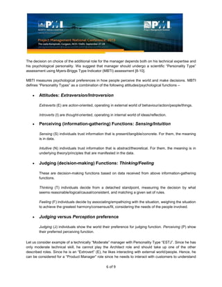 6 of 9
The decision on choice of the additional role for the manager depends both on his technical expertise and
his psychological personality. We suggest that manager should undergo a scientific “Personality Type”
assessment using Myers-Briggs Type Indicator (MBTI) assessment [8-10].
MBTI measures psychological preferences in how people perceive the world and make decisions. MBTI
defines “Personality Types” as a combination of the following attitudes/psychological functions –
Attitudes: Extraversion/Introversion
Extraverts (E) are action-oriented, operating in external world of behaviour/action/people/things.
Introverts (I) are thought-oriented, operating in internal world of ideas/reflection.
Perceiving (information-gathering) Functions: Sensing/Intuition
Sensing (S) individuals trust information that is present/tangible/concrete. For them, the meaning
is in data.
Intuitive (N) individuals trust information that is abstract/theoretical. For them, the meaning is in
underlying theory/principles that are manifested in the data.
Judging (decision-making) Functions: Thinking/Feeling
These are decision-making functions based on data received from above information-gathering
functions.
Thinking (T) individuals decide from a detached standpoint, measuring the decision by what
seems reasonable/logical/causal/consistent, and matching a given set of rules.
Feeling (F) individuals decide by associating/empathizing with the situation, weighing the situation
to achieve the greatest harmony/consensus/fit, considering the needs of the people involved.
Judging versus Perception preference
Judging (J) individuals show the world their preference for judging function. Perceiving (P) show
their preferred perceiving function.
Let us consider example of a technically “Moderate” manager with Personality Type “ESTJ”. Since he has
only moderate technical skill, he cannot play the Architect role and should take up one of the other
described roles. Since he is an “Extrovert” (E), he likes interacting with external world/people. Hence, he
can be considered for a “Product Manager” role since he needs to interact with customers to understand
 