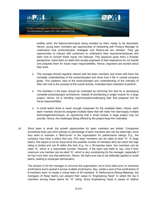 8 of 9
entities when the feature-set/module being handled by them needs to be discussed.
Hence, young team members get opportunities of interacting with Product Manager to
understand how product/project strategies and feature-set are decided. They get
opportunities to interact with customers to understand their requirements/issues and
learn how to convert these inputs into features. This exposure gives them a broader
perspective, trains them on tasks that usually engineers of their experience do not handle
and prepares them for future major responsibilities. Hence, engineers are excited about
their work.
The manager should regularly interact with the team members and share with them the
complete understanding of the product/project and show how it fits in overall company
goals. This systemic view of the product/project and understanding of the criticality of
their own role to the success of the overall activity, motivates team members to perform.
The Architect in the team should be motivated by informing him that he is developing
complete product/project architecture, instead of architecting a single module for a large
project. Hence, he is handling major/complex/challenging task that prepares him for
future responsibilities.
In small teams there is never enough manpower for the available tasks. Hence, each
team member should be assigned multiple tasks that will make him learn/apply multiple
technologies/techniques, an opportunity that a small module in large project may not
provide. Hence, the challenges being offered by the project keep him motivated.
iii) Since team is small, the growth opportunities for team members are limited. Companies
sometimes have very strict policies on percentage of team members who can be rated high, since
they want to maintain a “Bell-Curve” in the organisation for performance ratings. E.g., the
company may have a policy that only 15% team members can be rated at level “A”. In large
teams, this aspect is not an issue since the possible number of members who can reach this high
rating is limited and can fit within this limit. E.g., for a 30-member team, five members can be
rated “A”, which is a reasonable number. However, if the team size itself is, say, only 6 then
maximum one member can be rated “A”, which is very constraining for the manager, especially if
he has more than one star-performer. Hence, the bell-curve has to be artificially applied to small
teams, leading to employee demotivation.
The solution is for the manager to convince the organisation not to force bell-curve on individual
small teams but to spread it across multiple small teams. Say, create a pool of five small teams of
6-members each, to create a virtual team of 30 members. In Performance Rating Meetings, the
managers of these teams can present their cases to “Engineering Head” to select the top 5
members among these teams for “A” rating. Since Engineering Head is aware of relative
 