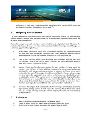 9 of 9
performance of each team, he can judge which teams have higher number of high-performers,
and thus more members of those teams can be rated “A”.
6. Mitigating Attrition Impact
The impact of attrition on small teams/projects is much higher than on large projects. E.g., even if a single
member leaves a 4-member team, the project loses 25% of its manpower! The impact on his module and
on overall project can be drastic.
Hence, the manager must apply techniques to prevent attrition and mitigate its impact, if it occurs. The
motivational techniques described in the last section can control attrition to a large extent. Manager can
additionally apply the following techniques –
i) As a first step, the manager should avoid choosing team members with the same last name!
Say, if the team has a husband-wife combination then there is a very high possibility that both
will leave together, in case one leaves the organisation to move outside the city.
ii) Insist on team members holding regular knowledge sharing sessions within the team about
their modules. Hence, if one member leaves then others are still knowledgeable about his
work, which reduces the impact of attrition.
iii) Manager should also formally groom backups for team members. In large teams, the
managers have the luxury of having additional resources who are earmarked as backups.
Unfortunately, small teams are always constrained of resources and hence cannot plan a
backup within the team. The manager of small team should work in tandem with a manager
of a large team in the organisation, to earmark an additional resource within that large team
as a backup for his team. That engineer should be regularly involved in the project functions
of the small team to be aware of the tasks being performed by other members. E.g., he can
act as project design/code/test-cases reviewer. Hence, if a member of small team leaves
then he is ready to join the team and takeover the leaving member’s module fast.
iv) However, if the company itself is small/startup then the manager cannot fallback on another
large team for creating backups. In such a case, the company should offload some project
tasks to a services company. Hence, the services company’s resource can act as a backup
for the small team.
7. References
1. Baker, B. (2009). In praise of small teams. PM Network, March.
2. Ladika, S. (2008). Bigger isn’t always Better. PM Network, March. pp. 36-39.
3. Kroll, K. (2007). Small Projects, Big Results. PM Network, July. pp. 30-33.
 