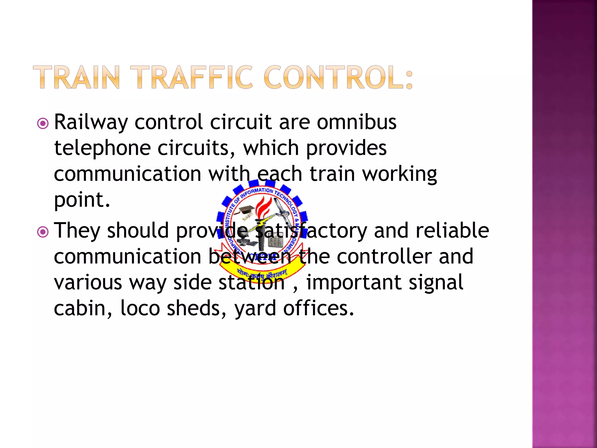  Railway control circuit are omnibus 
telephone circuits, which provides 
communication with each train working 
point. 
 They should provide satisfactory and reliable 
communication between the controller and 
various way side station , important signal 
cabin, loco sheds, yard offices. 
 