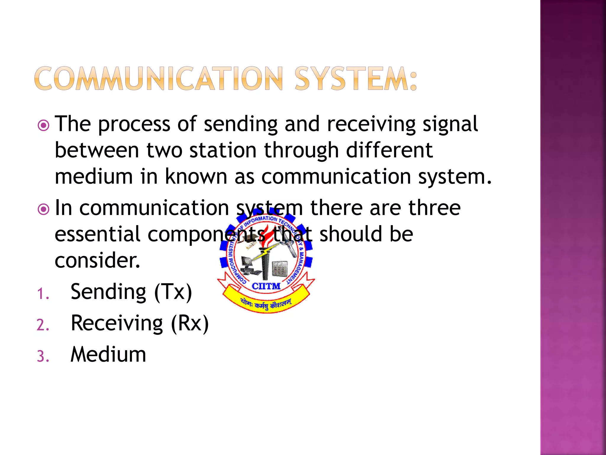  The process of sending and receiving signal 
between two station through different 
medium in known as communication system. 
 In communication system there are three 
essential components that should be 
consider. 
1. Sending (Tx) 
2. Receiving (Rx) 
3. Medium 
 