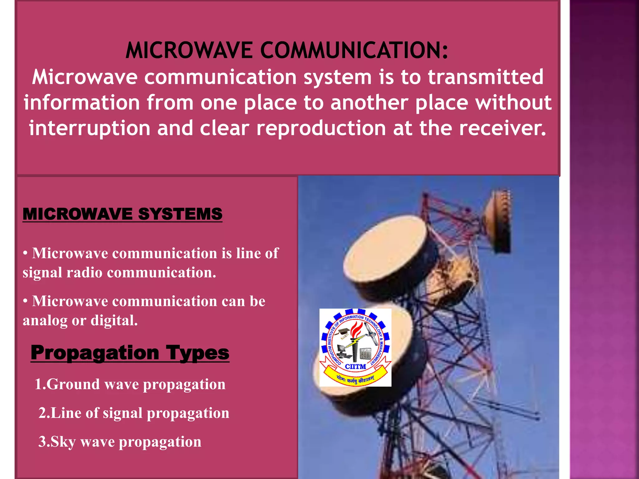 MICROWAVE COMMUNICATION: 
Microwave communication system is to transmitted 
information from one place to another place without 
interruption and clear reproduction at the receiver. 
MICROWAVE SYSTEMS 
• Microwave communication is line of 
signal radio communication. 
• Microwave communication can be 
analog or digital. 
Propagation Types 
1.Ground wave propagation 
2.Line of signal propagation 
3.Sky wave propagation 
 