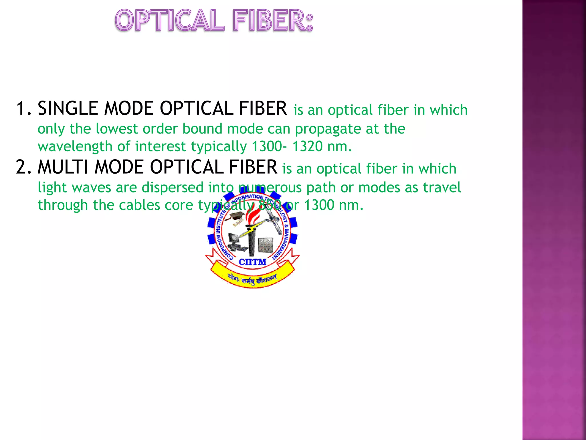 There is two types of optical fiber: 
1. SINGLE MODE OPTICAL FIBER is an optical fiber in which 
only the lowest order bound mode can propagate at the 
wavelength of interest typically 1300- 1320 nm. 
2. MULTI MODE OPTICAL FIBER is an optical fiber in which 
light waves are dispersed into numerous path or modes as travel 
through the cables core typically 850 or 1300 nm. 
 