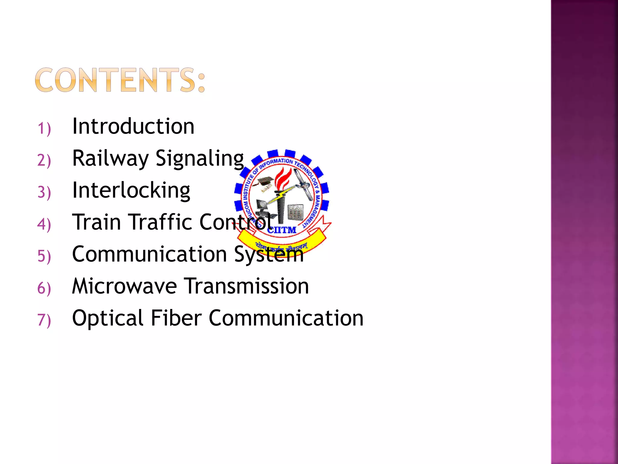 1) Introduction 
2) Railway Signaling 
3) Interlocking 
4) Train Traffic Control 
5) Communication System 
6) Microwave Transmission 
7) Optical Fiber Communication 
 