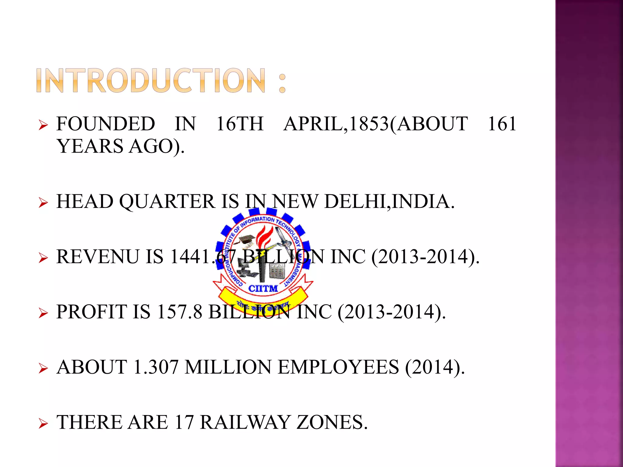  FOUNDED IN 16TH APRIL,1853(ABOUT 161 
YEARS AGO). 
 HEAD QUARTER IS IN NEWDELHI,INDIA. 
 REVENU IS 1441.67 BILLION INC (2013-2014). 
 PROFIT IS 157.8 BILLION INC (2013-2014). 
 ABOUT 1.307 MILLION EMPLOYEES (2014). 
 THERE ARE 17 RAILWAY ZONES. 
 