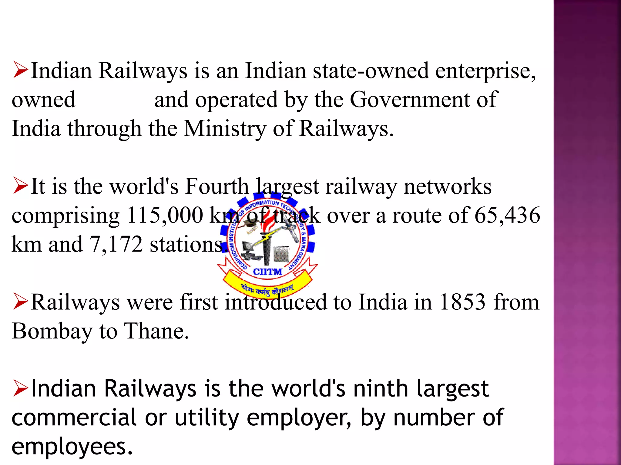 Indian Railways is an Indian state-owned enterprise, 
owned and operated by the Government of 
India through the Ministry of Railways. 
It is the world's Fourth largest railway networks 
comprising 115,000 km of track over a route of 65,436 
km and 7,172 stations. 
Railways were first introduced to India in 1853 from 
Bombay to Thane. 
Indian Railways is the world's ninth largest 
commercial or utility employer, by number of 
employees. 
 