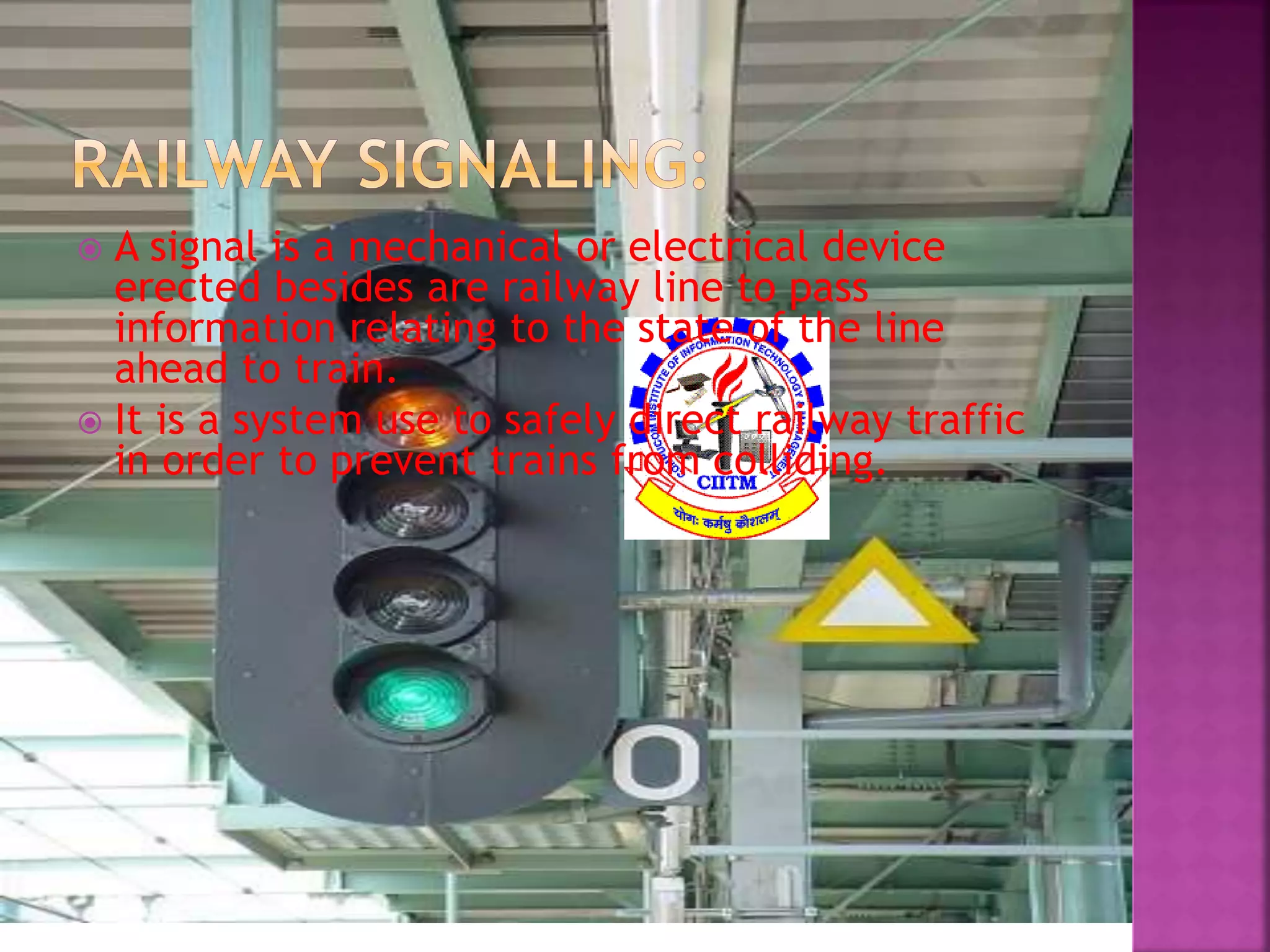  A signal is a mechanical or electrical device 
erected besides are railway line to pass 
information relating to the state of the line 
ahead to train. 
 It is a system use to safely direct railway traffic 
in order to prevent trains from colliding. 
 