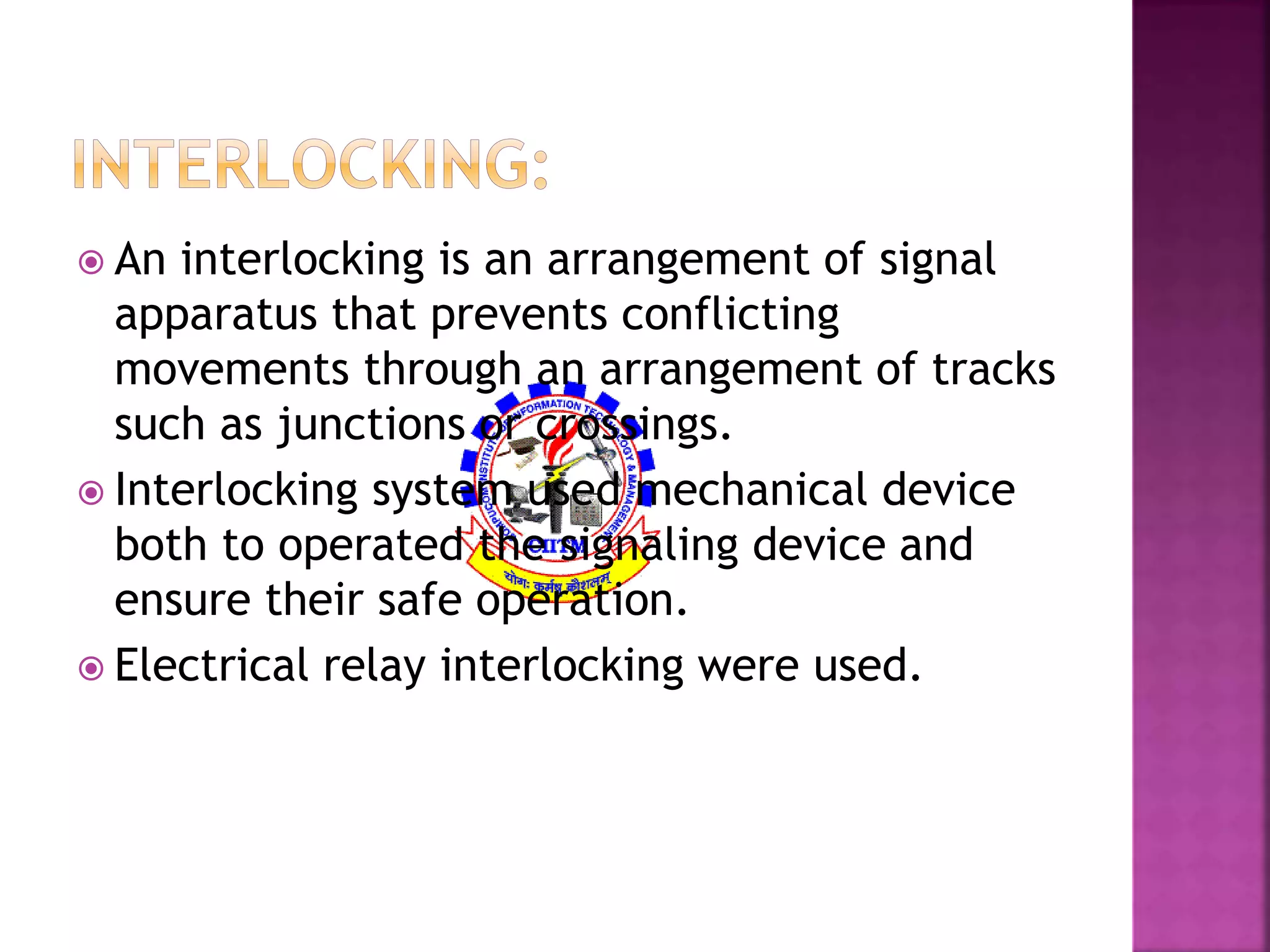  An interlocking is an arrangement of signal 
apparatus that prevents conflicting 
movements through an arrangement of tracks 
such as junctions or crossings. 
 Interlocking system used mechanical device 
both to operated the signaling device and 
ensure their safe operation. 
 Electrical relay interlocking were used. 
 
