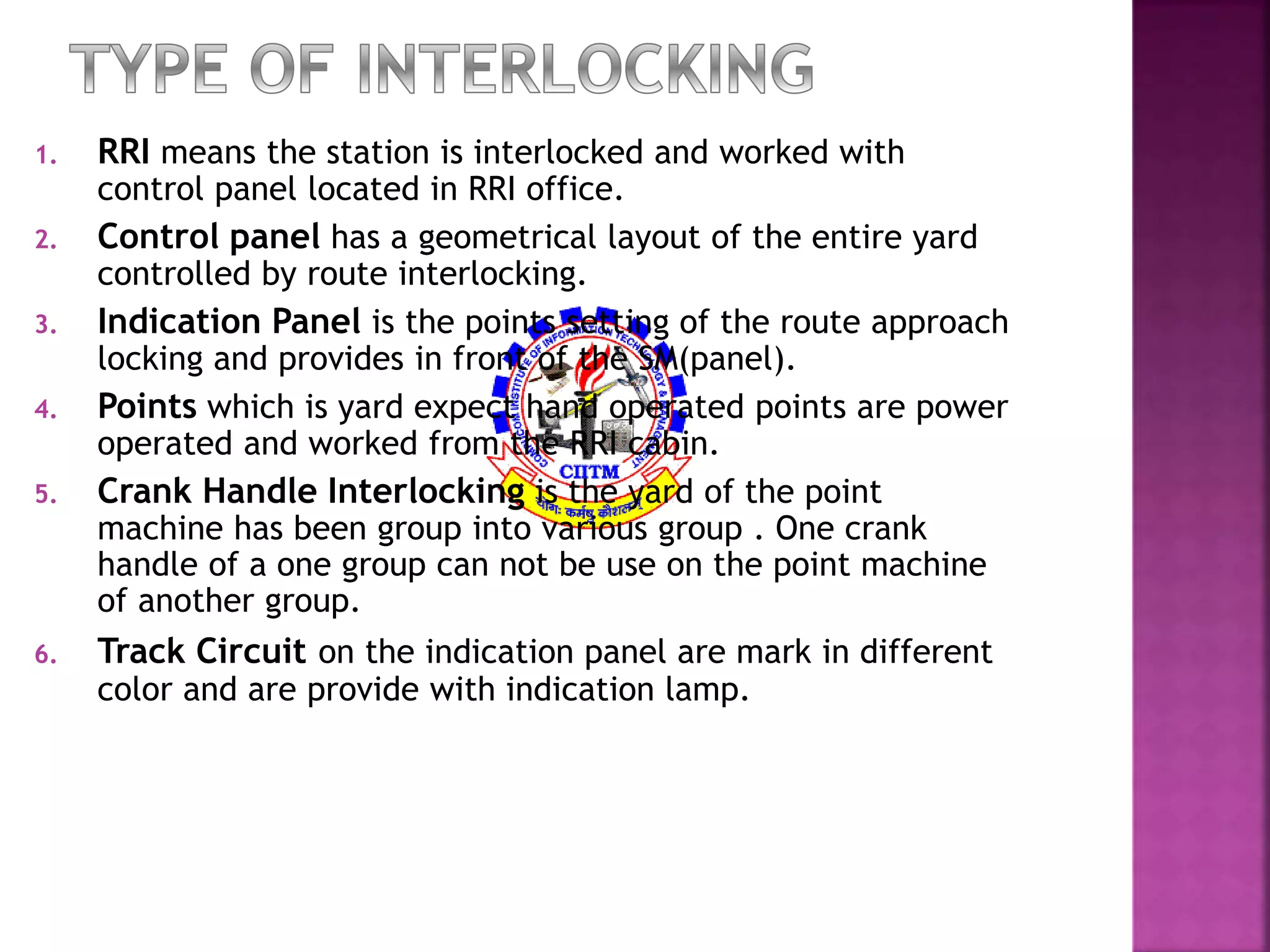 1. RRI means the station is interlocked and worked with 
control panel located in RRI office. 
2. Control panel has a geometrical layout of the entire yard 
controlled by route interlocking. 
3. Indication Panel is the points setting of the route approach 
locking and provides in front of the SM(panel). 
4. Points which is yard expect hand operated points are power 
operated and worked from the RRI cabin. 
5. Crank Handle Interlocking is the yard of the point 
machine has been group into various group . One crank 
handle of a one group can not be use on the point machine 
of another group. 
6. Track Circuit on the indication panel are mark in different 
color and are provide with indication lamp. 
 