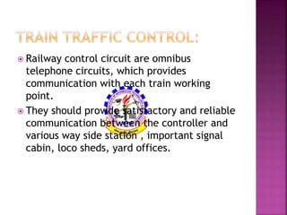  Railway control circuit are omnibus 
telephone circuits, which provides 
communication with each train working 
point. 
 They should provide satisfactory and reliable 
communication between the controller and 
various way side station , important signal 
cabin, loco sheds, yard offices. 
 
