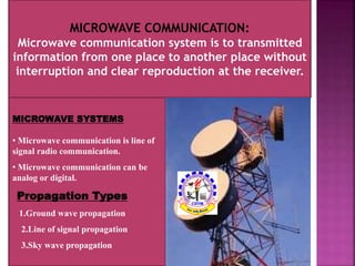 MICROWAVE COMMUNICATION: 
Microwave communication system is to transmitted 
information from one place to another place without 
interruption and clear reproduction at the receiver. 
MICROWAVE SYSTEMS 
• Microwave communication is line of 
signal radio communication. 
• Microwave communication can be 
analog or digital. 
Propagation Types 
1.Ground wave propagation 
2.Line of signal propagation 
3.Sky wave propagation 
 