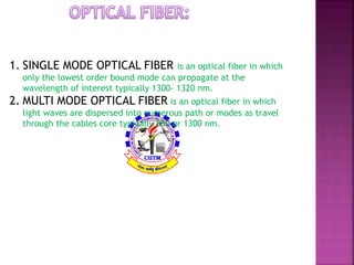 There is two types of optical fiber: 
1. SINGLE MODE OPTICAL FIBER is an optical fiber in which 
only the lowest order bound mode can propagate at the 
wavelength of interest typically 1300- 1320 nm. 
2. MULTI MODE OPTICAL FIBER is an optical fiber in which 
light waves are dispersed into numerous path or modes as travel 
through the cables core typically 850 or 1300 nm. 
 