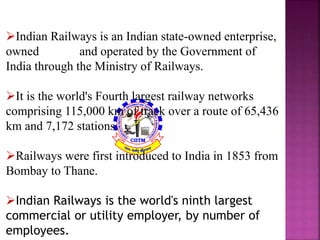 Indian Railways is an Indian state-owned enterprise, 
owned and operated by the Government of 
India through the Ministry of Railways. 
It is the world's Fourth largest railway networks 
comprising 115,000 km of track over a route of 65,436 
km and 7,172 stations. 
Railways were first introduced to India in 1853 from 
Bombay to Thane. 
Indian Railways is the world's ninth largest 
commercial or utility employer, by number of 
employees. 
 