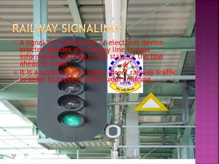  A signal is a mechanical or electrical device 
erected besides are railway line to pass 
information relating to the state of the line 
ahead to train. 
 It is a system use to safely direct railway traffic 
in order to prevent trains from colliding. 
 