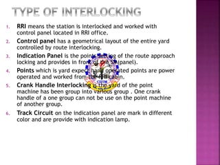 1. RRI means the station is interlocked and worked with 
control panel located in RRI office. 
2. Control panel has a geometrical layout of the entire yard 
controlled by route interlocking. 
3. Indication Panel is the points setting of the route approach 
locking and provides in front of the SM(panel). 
4. Points which is yard expect hand operated points are power 
operated and worked from the RRI cabin. 
5. Crank Handle Interlocking is the yard of the point 
machine has been group into various group . One crank 
handle of a one group can not be use on the point machine 
of another group. 
6. Track Circuit on the indication panel are mark in different 
color and are provide with indication lamp. 
 