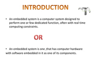 • An embedded system is a computer system designed to
perform one or few dedicated function, often with real time
computing constraints.
• An embedded system is one ,that has computer hardware
with software embedded in it as one of its components.
 