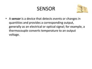 SENSOR
• A sensor is a device that detects events or changes in
quantities and provides a corresponding output,
generally as an electrical or optical signal; for example, a
thermocouple converts temperature to an output
voltage.
 