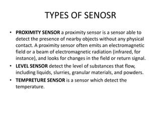 TYPES OF SENOSR
• PROXIMITY SENSOR a proximity sensor is a sensor able to
detect the presence of nearby objects without any physical
contact. A proximity sensor often emits an electromagnetic
field or a beam of electromagnetic radiation (infrared, for
instance), and looks for changes in the field or return signal.
• LEVEL SENSOR detect the level of substances that flow,
including liquids, slurries, granular materials, and powders.
• TEMPRETURE SENSOR is a sensor which detect the
temperature.
 