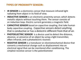 • IR SENSOR is a electronics sensor that measure infrared light
radiating from object in its field of view.
• INDUCTIVE SENSOR is an electronic proximity sensor, which detects
metallic objects without touching them. The sensor consists of
an induction loop. Electric current generates a magnetic field.
• CAPACITIVE SENSOR based on capacitive coupling, that take human
body capacitive coupling . Capacitive sensors detect anything
that is conductive or has a dielectric different from that of air.
• PHOTOELECTRIC SENSOR is a device used to detect the distance,
absence, or presence of an object by using a light transmitter,
often infrared, and a photoelectric receiver.
• RESISTIVE SENSOR is a transducer or electromechanical device that
converts a mechanical change such as displacement into an
electrical signal that can be monitored after conditioning. The
simplest resistive sensor is the potentiometer
 