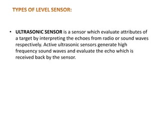 • ULTRASONIC SENSOR is a sensor which evaluate attributes of
a target by interpreting the echoes from radio or sound waves
respectively. Active ultrasonic sensors generate high
frequency sound waves and evaluate the echo which is
received back by the sensor.
 