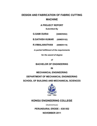 DESIGN AND FABRICATION OF FABRIC CUTTING
MACHINE
A PROJECT REPORT
Submitted By

G.SAMI DURAI

(08MER092)

B.SATHISH KUMAR

(08MER102)

R.VIMALANATHAN

(08MER119)

in partial fulfillment of the requirements
for the award of degree
of

BACHELOR OF ENGINEERING
IN
MECHANICAL ENGINEERING
DEPARTMENT OF MECHANICAL ENGINEERING
SCHOOL OF BUILDING AND MECHANICAL SCIENCES

KONGU ENGINEERING COLLEGE
(Autonomous)

PERUNDURAI, ERODE – 638 052
NOVEMBER 2011

 