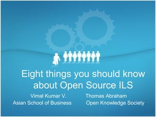 Eight things you should know about Open Source ILS Vimal Kumar V.  Thomas Abraham Asian School of Business  Open Knowledge Society UGC Sponsored National Seminar on Open Source Software in Libraries. November 24-25, 2009 Cochin University of Science & Technology 
