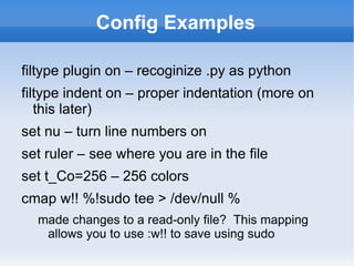 Config Examples

filtype plugin on – recoginize .py as python
filtype indent on – proper indentation (more on
   this later)
set nu – turn line numbers on
set ruler – see where you are in the file
set t_Co=256 – 256 colors
cmap w!! %!sudo tee > /dev/null %
  made changes to a read-only file? This mapping
   allows you to use :w!! to save using sudo
 