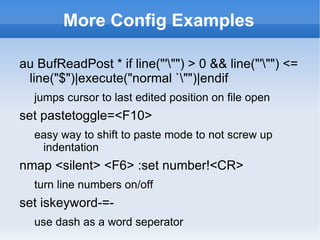 More Config Examples

au BufReadPost * if line("'"") > 0 && line("'"") <=
 line("$")|execute("normal `"")|endif
  jumps cursor to last edited position on file open
set pastetoggle=<F10>
  easy way to shift to paste mode to not screw up
   indentation
nmap <silent> <F6> :set number!<CR>
  turn line numbers on/off
set iskeyword-=-
  use dash as a word seperator
 