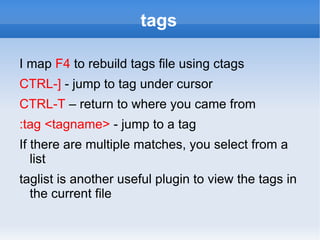 tags

I map F4 to rebuild tags file using ctags
CTRL-] - jump to tag under cursor
CTRL-T – return to where you came from
:tag <tagname> - jump to a tag
If there are multiple matches, you select from a
   list
taglist is another useful plugin to view the tags in
  the current file
 