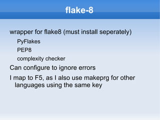 flake-8

wrapper for flake8 (must install seperately)
  PyFlakes
  PEP8
  complexity checker
Can configure to ignore errors
I map to F5, as I also use makeprg for other
  languages using the same key
 