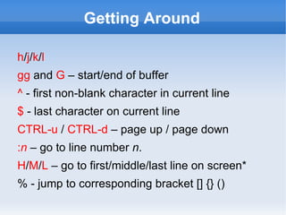 Getting Around

h/j/k/l
gg and G – start/end of buffer
^ - first non-blank character in current line
$ - last character on current line
CTRL-u / CTRL-d – page up / page down
:n – go to line number n.
H/M/L – go to first/middle/last line on screen*
% - jump to corresponding bracket [] {} ()
 