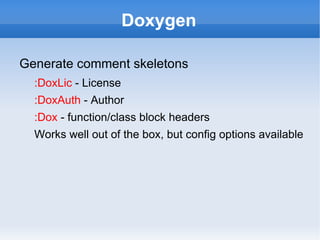 Doxygen

Generate comment skeletons
  :DoxLic - License
  :DoxAuth - Author
  :Dox - function/class block headers
  Works well out of the box, but config options available
 