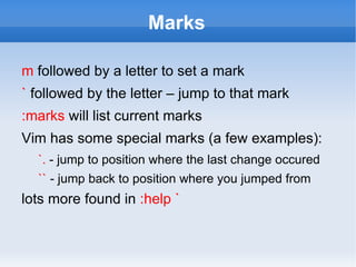 Marks

m followed by a letter to set a mark
` followed by the letter – jump to that mark
:marks will list current marks
Vim has some special marks (a few examples):
  `. - jump to position where the last change occured
  `` - jump back to position where you jumped from
lots more found in :help `
 