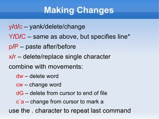 Making Changes
y/d/c – yank/delete/change
Y/D/C – same as above, but specifies line*
p/P – paste after/before
x/r – delete/replace single character
combine with movements:
  dw – delete word
  cw – change word
  dG – delete from cursor to end of file
  c`a – change from cursor to mark a
use the . character to repeat last command
 