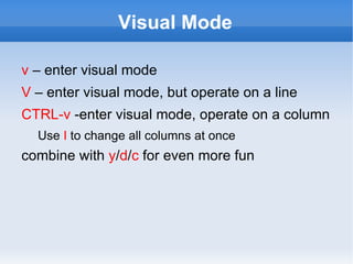 Visual Mode

v – enter visual mode
V – enter visual mode, but operate on a line
CTRL-v -enter visual mode, operate on a column
  Use I to change all columns at once
combine with y/d/c for even more fun
 