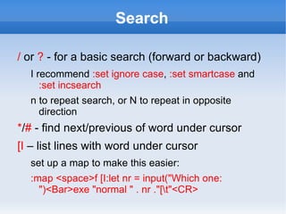 Search

/ or ? - for a basic search (forward or backward)
  I recommend :set ignore case, :set smartcase and
     :set incsearch
  n to repeat search, or N to repeat in opposite
    direction
*/# - find next/previous of word under cursor
[I – list lines with word under cursor
  set up a map to make this easier:
  :map <space>f [I:let nr = input("Which one:
    ")<Bar>exe "normal " . nr ."[t"<CR>
 