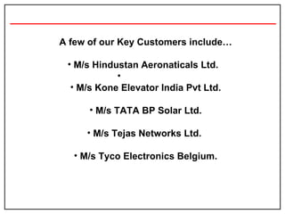 A few of our Key Customers include… M/s Hindustan Aeronaticals Ltd.  M/s Kone Elevator India Pvt Ltd. M/s TATA BP Solar Ltd. M/s Tejas Networks Ltd.  M/s Tyco Electronics Belgium. 