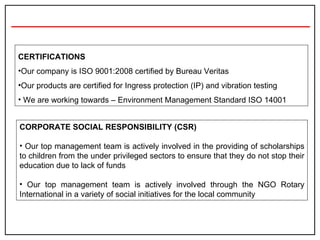 CERTIFICATIONS Our company is ISO 9001:2008 certified by Bureau Veritas Our products are certified for Ingress protection (IP) and vibration testing We are working towards – Environment Management Standard ISO 14001 CORPORATE SOCIAL RESPONSIBILITY (CSR) Our top management team is actively involved in the providing of scholarships to children from the under privileged sectors to ensure that they do not stop their education due to lack of funds   Our top management team is actively involved through the NGO Rotary International in a variety of social initiatives for the local community 