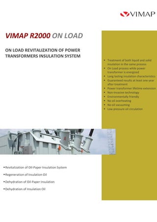  Treatment of both liquid and solid 
insulation in the same process 
 On Load process while power 
transformer is energized 
 Long lasting insulation characteristics 
 Guaranteed results at least one year 
after treatment 
 Power transformer lifetime extension 
 Non-Invasive technology 
 Environmentally friendly 
 No oil overheating 
 No oil vacuuming 
 Low pressure oil circulation 
VIMAP R2000 ON LOAD 
ON LOAD REVITALIZATION OF POWER 
TRANSFORMERS INSULATION SYSTEM 
 Revitalization of Oil-Paper Insulation System 
 Regeneration of Insulation Oil 
 Dehydration of Oil-Paper Insulation 
 Dehydration of Insulation Oil 
 