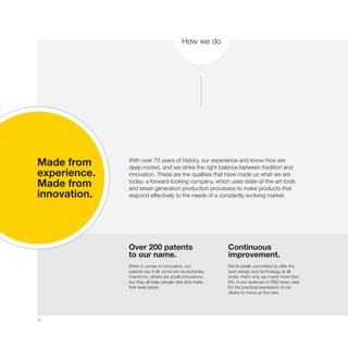 10
Made from
experience.
Made from
innovation.
Over 200 patents
to our name.
When it comes to innovation, our
patents say it all: some are revolutionary
inventions, others are small innovations,
but they all keep people safe and make
their lives easier.
Continuous
improvement.
We’re totally committed to offer the
best design and technology at all
times: that’s why we invest more than
6% of our revenues in R&D every year.
It’s the practical expression of our
desire to move up the new.
With over 70 years of history, our experience and know-how are
deep-rooted, and we strike the right balance between tradition and
innovation. These are the qualities that have made us what we are
today: a forward-looking company, which uses state-of-the-art tools
and latest-generation production processes to make products that
respond effectively to the needs of a constantly evolving market.
How we do
 