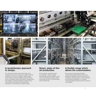 11
A revolutionary approach
to design.
Our well-honed system covers every stage of the
product life-cycle; and to achieve our goal of fault-free
production, we carry out multiple in-depth checks.
These include numerical simulations and mechanical
tests on prototypes made using additive manufacturing
technologies; mechanical behaviour analyses using
vibro-acoustic instruments; and fluid dynamic
simulations for the production of plastic moulds.
A flexible range which
allows the customisation.
We use rapid prototyping and additive
manufacturing systems because they’re the
ideal way to develop technical components to
complement existing ranges or short production
runs embodying upgrades to our offering.
This whole approach affords extensive scope for
customisation.
Smart, state-of-the-
art production.
Smart systems constantly monitor
our production, check its quality
automatically, provide complete control
of every manufacturing phase, putting
every single machine in communication
with the warehouse.
 