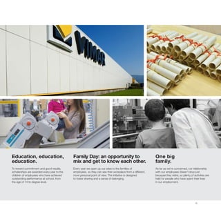 15
Education, education,
education.
To reward commitment and good results,
scholarships are awarded every year to the
children of employees who have achieved
outstanding performance at school, from
the age of 14 to degree level.
Family Day: an opportunity to
mix and get to know each other.
Every year we open up our sites to the families of
employees, so they can see their workplace from a different,
more personal point of view. The initiative is designed
to foster sharing and a sense of belonging.
One big
family.
As far as we’re concerned, our relationship
with our employees doesn’t stop just
because they retire, so plenty of activities are
held for people who have spent their lives
in our employment.
 