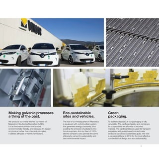 17
Making galvanic processes
a thing of the past.
We produce our metal finishes by means of
Magnetron Sputtering Deposition (MSD).
It’s an innovative process that’s more
environmentally-friendly, and because it’s based
on physical rather than chemical principles,
it deletes all types of harmful emissions.
Green
packaging.
To facilitate disposal, all our packaging is fully
recyclable. The cardboard packs and containers
for our products are all made of recycled
material. The cardboard boxes used for transport
are printed with water-based ink and make
exclusive use of eco-sustainable glues. We won
a packaging Oscar in 2016 for the most effective
combination of design and eco-sustainability.
Eco-sustainable
sites and vehicles.
The roof of our headquarters in Marostica
is equipped with a photovoltaic system
that generates energy constantly, thus
avoiding the emission of pollutants into
the atmosphere. And our fleet of 100%
electric company cars upholds the same
philosophy, aimed to sustainability and
zero environmental impact.
 